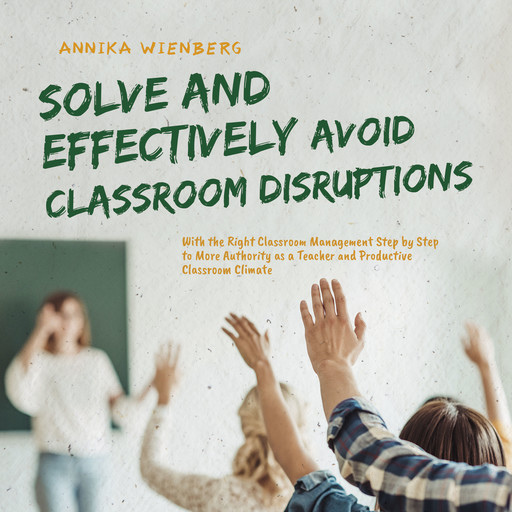 Solve and Effectively Avoid Classroom Disruptions With the Right Classroom Management Step by Step to More Authority as a Teacher and Productive Classroom Climate, Annika Wienberg