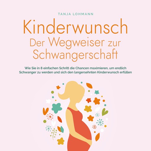 Kinderwunsch - Der Wegweiser zur Schwangerschaft: Wie Sie in 8 einfachen Schritt die Chancen maximieren, um endlich Schwanger zu werden und sich den langersehnten Kinderwunsch erfüllen, Tanja Lohmann