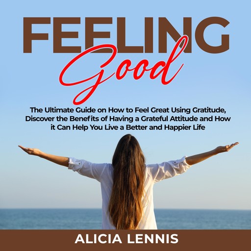Feeling Good: The Ultimate Guide on How to Feel Great Using Gratitude, Discover the Benefits of Having a Grateful Attitude and How it Can Help You Live a Better and Happier Life, Alicia Lennis