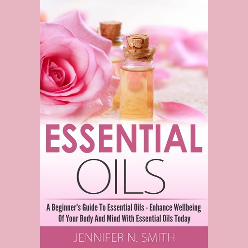 Essential Oil - A Beginner's Guide to Essential Oils – How to Enhance the Wellbeing of Your Body and Mind, Starting Today!, Jennifer N. Smith