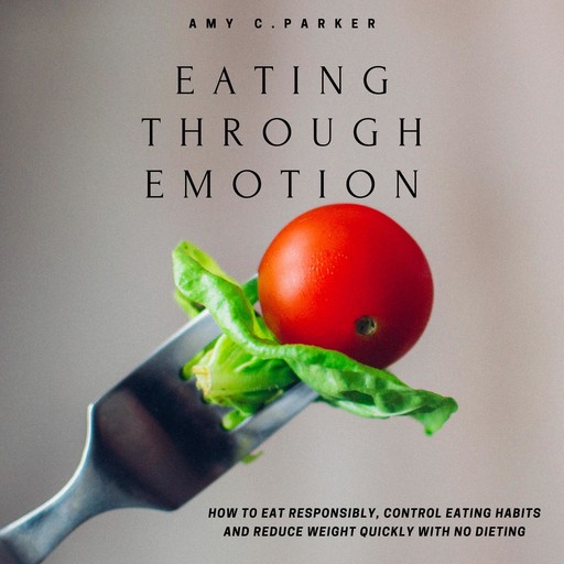 Eating Through Emotion - How to Eat Responsibly, Control Eating Habits and Reduce Weight Quickly with No Dieting, Amy Parker