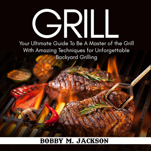 Grill: Your Ultimate Guide To Be A Master of the Grill With Amazing Techniques for Unforgettable Backyard Grilling, Bobby M. Jackson