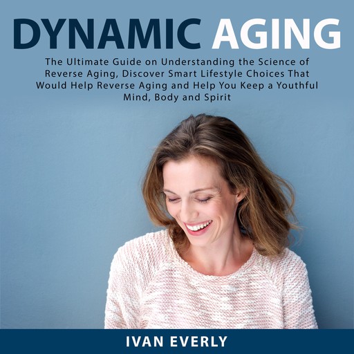 Dynamic Aging: The Ultimate Guide on Understanding the Science of Reverse Aging, Discover Smart Lifestyle Choices That Would Help Reverse Aging and Help You Keep a Youthful Mind, Body and Spirit, Ivan Everly