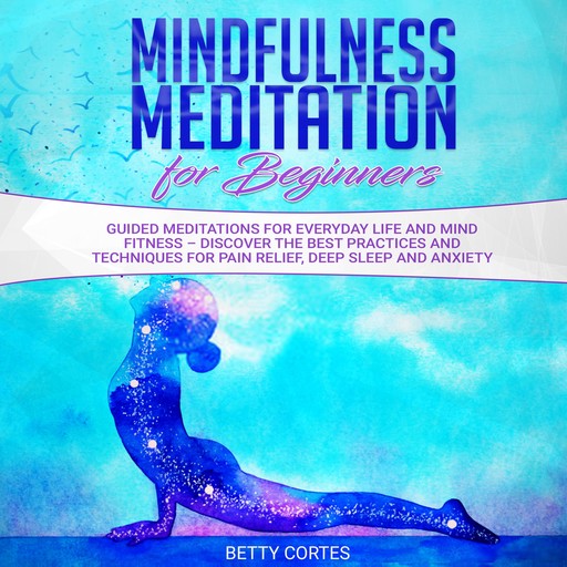 Mindfulness Meditation for Beginners Guided Meditations for everyday Life and Mind Fitness – discover the best Practices and Techniques for Pain Relief, Deep Sleep and Anxiety, Betty Cortes