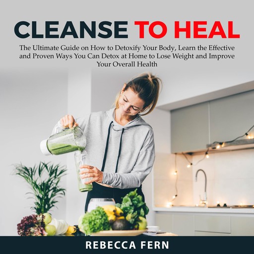 Cleanse To Heal: The Ultimate Guide on How to Detoxify Your Body, Learn the Effective and Proven Ways You Can Detox at Home to Lose Weight and Improve Your Overall Health, Rebecca Fern
