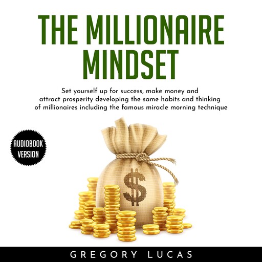THE MILLIONAIRE MINDSET : SET YOURSELF UP FOR SUCCESS, MAKE MONEY AND ATTRACT PROSPERITY DEVELOPING THE SAME HABITS AND THINKING OF MILLIONAIRES INCLUDING THE FAMOUS MIRACLE MORNING TECHNIQUE, Gregory Lucas