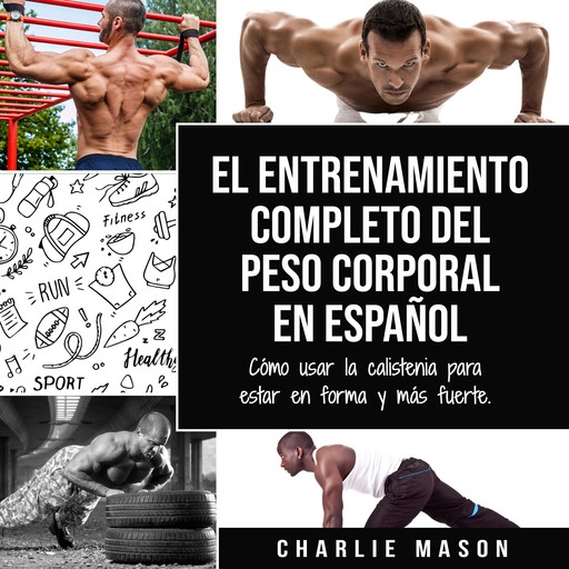 El entrenamiento completo del peso corporal En Español: Cómo usar la calistenia para estar en forma y más fuerte (Spanish Edition), Charlie Mason