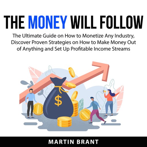 The Money Will Follow: The Ultimate Guide on How to Monetize Any Industry, Discover Proven Strategies on How to Make Money Out of Anything and Set Up Profitable Income Streams, Martin Brant