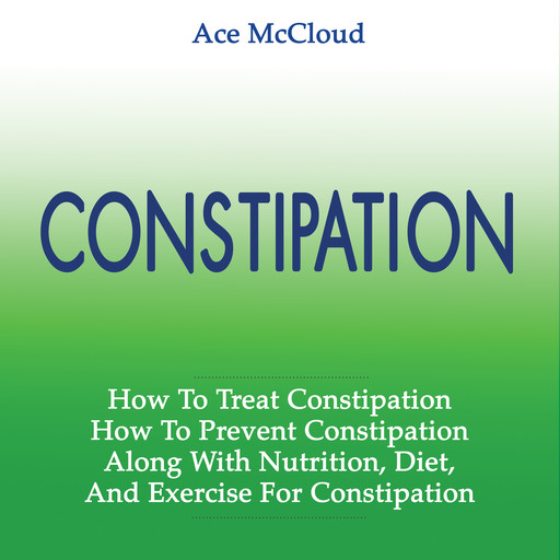 Constipation: How To Treat Constipation: How To Prevent Constipation: Along With Nutrition, Diet, And Exercise For Constipation, Ace McCloud