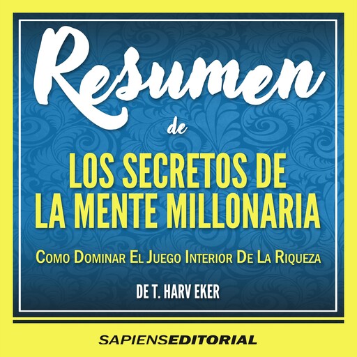 Resumen De "Los Secretos De La Mente Millonaria: Como Dominar El Juego Interior De La Riqueza" (Secrets Of A Millionare Mind) – Del Libro Original Escrito Por T. Harv Eker, Sapiens Editorial