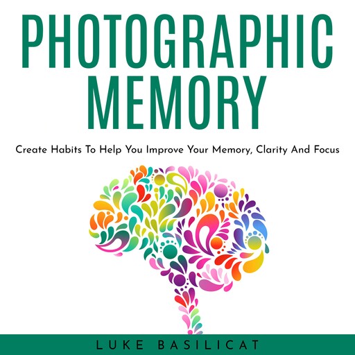 PHOTOGRAPHIC MEMORY: Create Habits To Help You Improve Your Memory, Clarity And Focus, Luke Basilicat