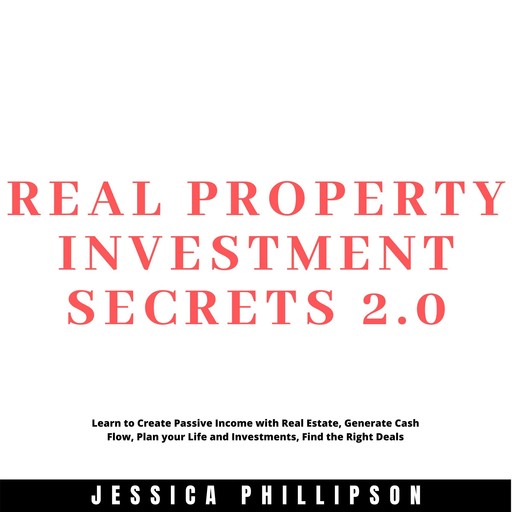 Real Property Investment Secrets 2.0. Learn to Create Passive Income with Real Estate, Generate Cash Flow, Plan your Life and Investment, Find the Right Deals, Jessica Phillipson