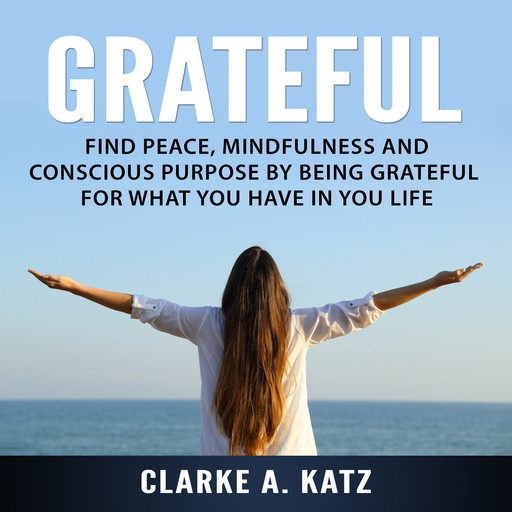 Grateful: Find Peace, Mindfulness and Conscious Purpose by Being Grateful For What You Have In You Life, Clarke A. Katz