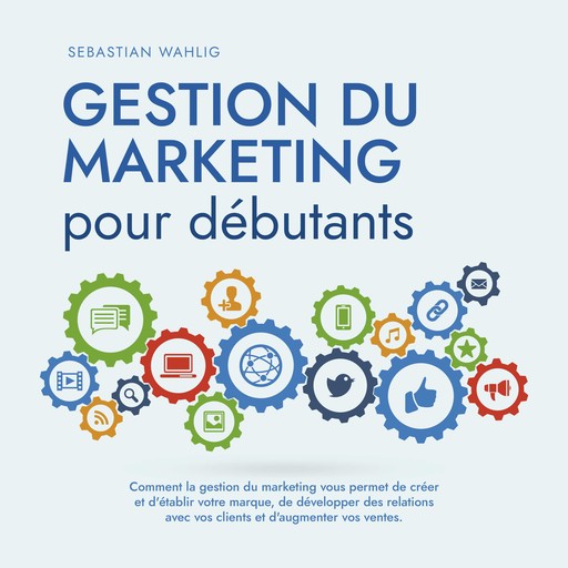 Gestion du marketing pour débutants Comment la gestion du marketing vous permet de créer et d'établir votre marque, de développer des relations avec vos clients et d'augmenter vos ventes., Sebastian Wahlig