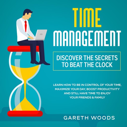 Time Management: Discover The Secrets to Beat The Clock Learn How to Be in Control of Your Time, Maximize Your Day, Boost Productivity and Still Have Time to Enjoy Your Friends & Family, Gareth Woods
