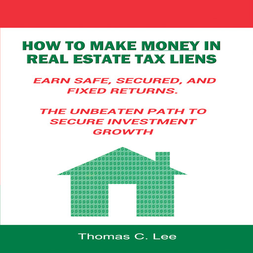 How to Make Money in Real Estate Tax Liens - Earn Safe, Secured, and Fixed Returns - The Unbeaten Path to Secure Investment Growth, Thomas Lee