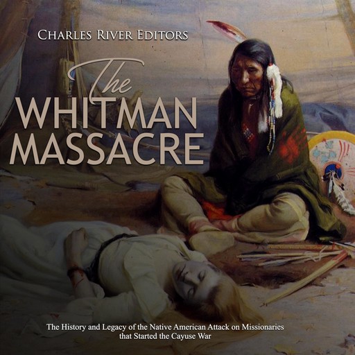 The Whitman Massacre: The History and Legacy of the Native American Attack on Missionaries that Started the Cayuse War, Charles Editors