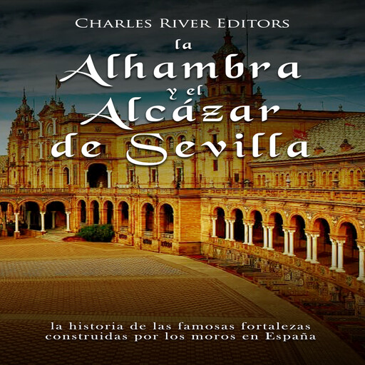 La Alhambra y el Alcázar de Sevilla: la historia de las famosas fortalezas construidas por los moros en España, Charles River Editors