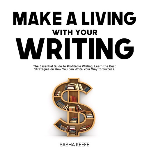 Make a Living with Your Writing: The Essential Guide to Profitable Writing, Learn the Best Strategies on How You Can Write Your Way to Success, Sasha Keefe