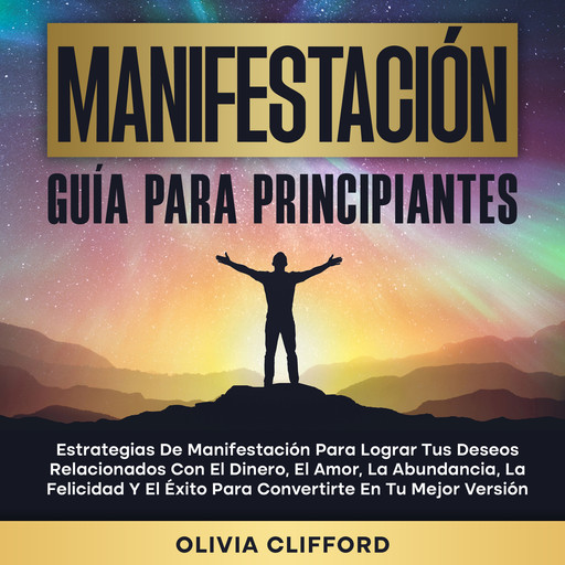 Manifestación: Guía para principiantes; Estrategias de manifestación para lograr tus deseos relacionados con el dinero, el amor, la abundancia, la felicidad y el éxito para convertirte en tu mejor versión, Olivia Clifford