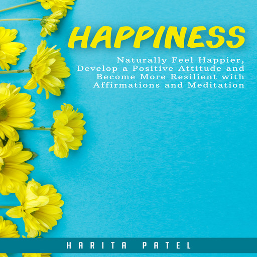 Happiness: Naturally Feel Happier, Develop a Positive Attitude and Become More Resilient with Affirmations and Meditation, Harita Patel