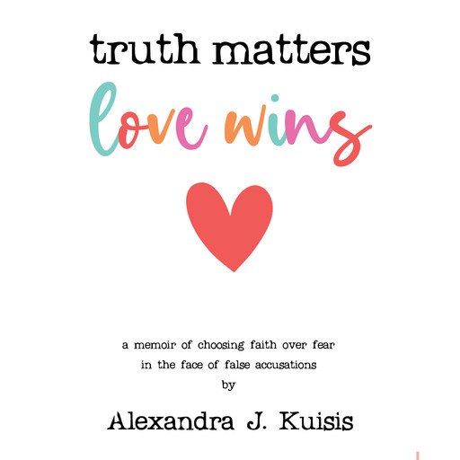 Truth Matters, Love Wins: A Memoir of Choosing Faith over Fear in the Face of False Accusations, Alexandra J. Kuisis