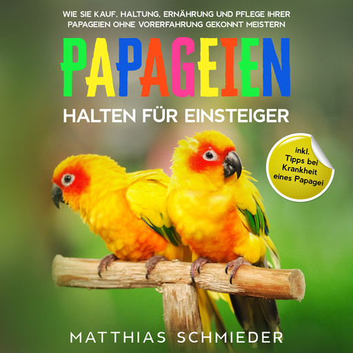Papageien halten für Einsteiger: Wie Sie Kauf, Haltung, Ernährung und Pflege Ihrer Papageien ohne Vorerfahrung gekonnt meistern - inkl. Tipps bei Krankheit eines Papagei, Matthias Schmieder