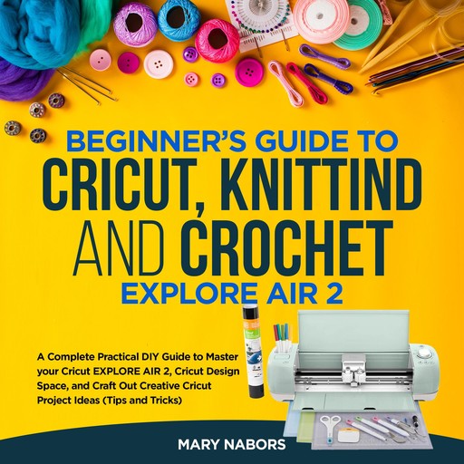 Cricut,Crochet and Knitting for Beginners: A Step-by-Step Beginner’s Guide to Learn How to Master Your Cricut Machine, as a Hobby or to Make Money. Including Many Project Ideas, Practical Examples, Tips & Tricks, Mary Nabors