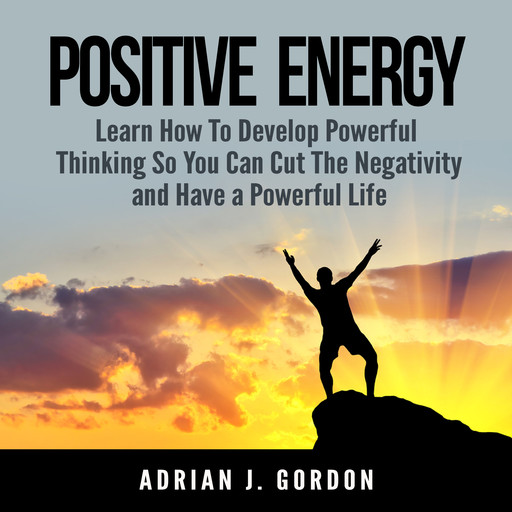 Positive Energy: Learn How To Develop Powerful Thinking So You Can Cut The Negativity and Have a Powerful Life, Adrian J. Gordon