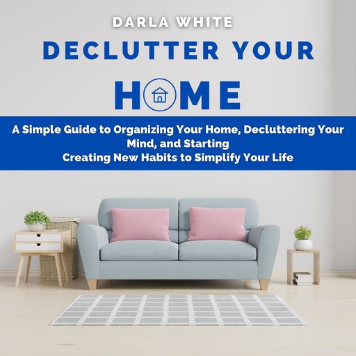 Declutter Your Home: A Simple Guide to Organizing Your Home, Decluttering Your Mind, and Starting Creating New Habits to Simplify Your Life, Darla White