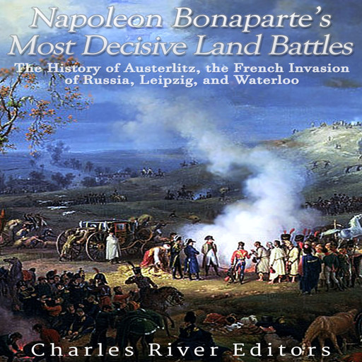 Napoleon Bonaparte’s Most Decisive Land Battles: The History of Austerlitz, the French Invasion of Russia, Leipzig, and Waterloo, Charles Editors
