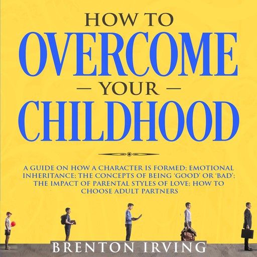 How to Overcome Your Childhood: A Guide on How a Character is Formed; Emotional Inheritance; the Concepts of Being ‘Good’ or ‘Bad’; the Impact of Parental Styles of Love; How to Choose Adult partners, Brenton Irving