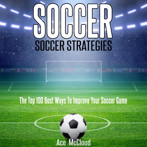 Soccer: Soccer Strategies: The Top 100 Best Ways To Improve Your Soccer Game, Ace McCloud