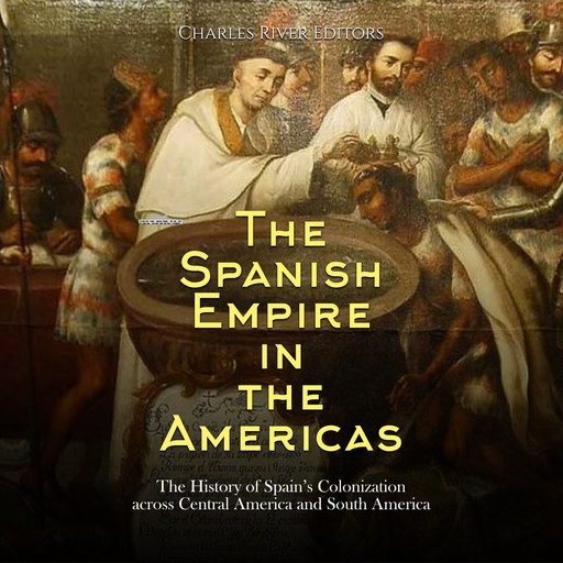 The Spanish Empire in the Americas: The History of Spain’s Colonization across Central America and South America, Charles Editors