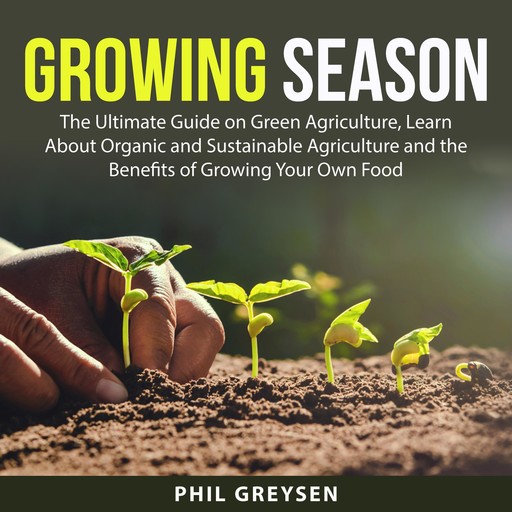 Growing Season: The Ultimate Guide on Green Agriculture, Learn About Organic and Sustainable Agriculture and the Benefits of Growing Your Own Food, Phil Greysen