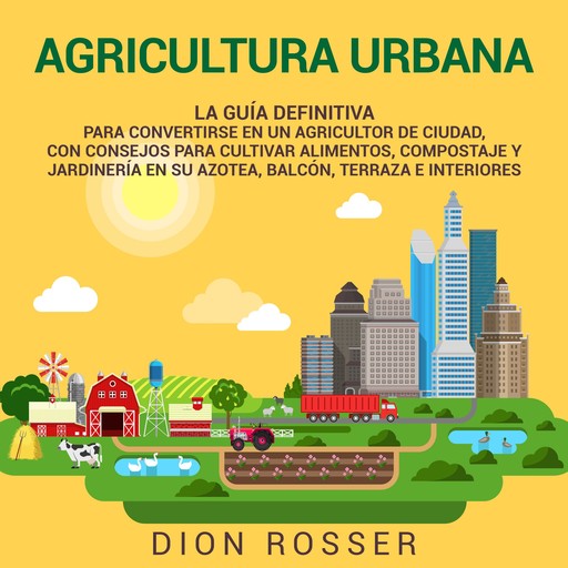 Agricultura urbana: La guía definitiva para convertirse en un agricultor de ciudad, con consejos para cultivar alimentos, compostaje y jardinería en su azotea, balcón, terraza e interiores, Dion Rosser