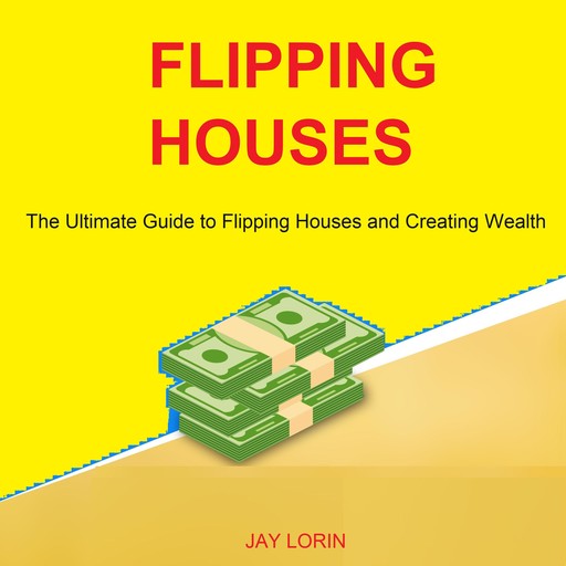 Flipping Houses: The Ultimate Guide to Flipping Houses and Creating Wealth, Jay Lorin