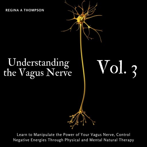 Understanding the Vagus Nerve - Vol. 3 - Learn to Manipulate the Power of Your Vagus Nerve, Control Negative Energies Through Physical and Mental Natural Therapy, Regina A Thompson