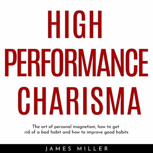 HIGH PERFORMANCE CHARISMA : THE ART OF PERSONAL MAGNETISM, HOW TO GET RID OF A BAD HABIT AND HOW TO IMPROVE GOOD HABITS, James Miller