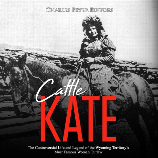 Cattle Kate: The Controversial Life and Legend of the Wyoming Territory’s Most Famous Woman Outlaw, Charles Editors