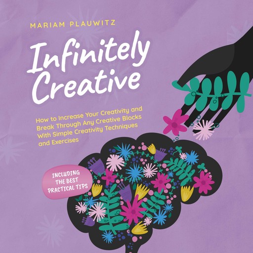 Infinitely Creative: How to Increase Your Creativity and Break Through Any Creative Blocks With Simple Creativity Techniques and Exercises - Including the Best Practical Tips, Mariam Plauwitz