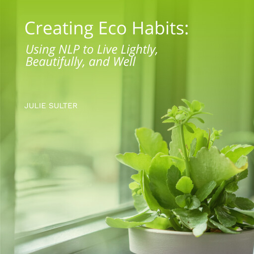 Creating Eco Habits: Using NLP to Live Lightly, Beautifully, and Well, Julie Sulter