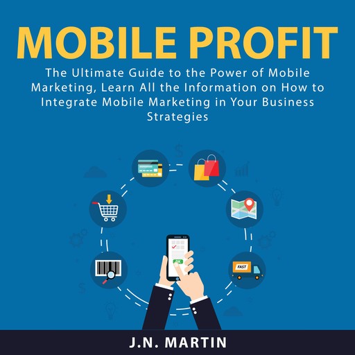 Mobile Profit: The Ultimate Guide to the Power of Mobile Marketing, Learn All the Information on How to Integrate Mobile Marketing in Your Business Strategies, J.N. Martin