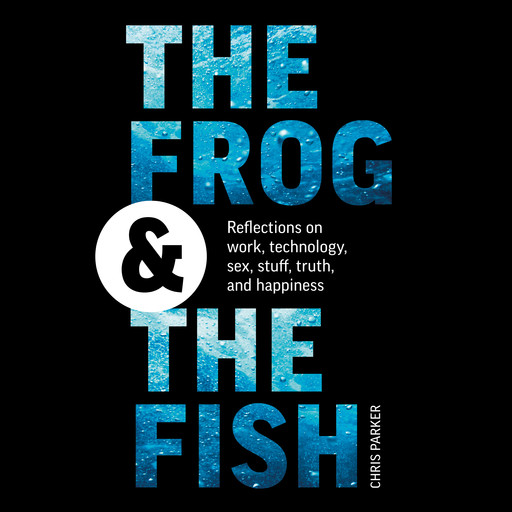 The Frog and the Fish: Reflections on Work, Technology, Sex, Stuff, Truth, and Happiness, Chris Parker