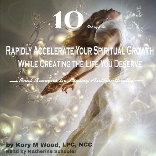 10 Ways to Rapidly Accelerate Your Spiritual Growth While Creating the Life You Deserve, LPC, NCC, Kory M Wood
