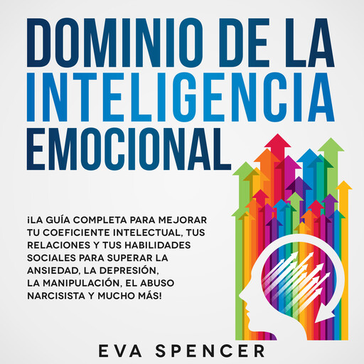 Dominio de la Inteligencia Emocional: ¡La guía completa para mejorar tu coeficiente intelectual, tus relaciones y tus habilidades sociales para superar la ansiedad, la depresión, la manipulación, el abuso narcisista y mucho más!, Eva Spencer