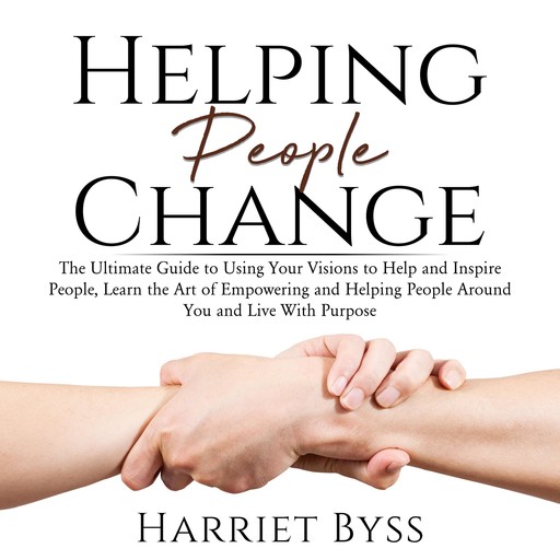 Helping People Change: The Ultimate Guide to Using Your Visions to Help and Inspire People, Learn the Art of Empowering and Helping People Around You and Live With Purpose, Harriet Byss