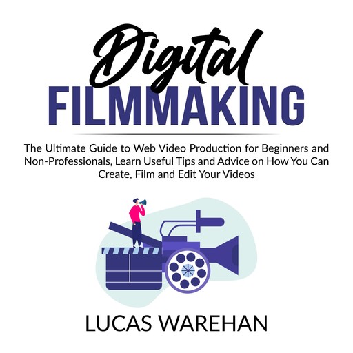 Digital Filmmaking: The Ultimate Guide to Web Video Production for Beginners and Non-Professionals, Learn Useful Tips and Advice on How You Can Create, Film and Edit Your Videos, Lucas Warehan
