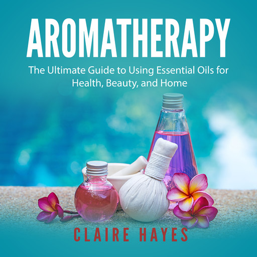 Aromatherapy: The Ultimate Guide to Using Essential Oils for Health, Beauty, and Home, Claire Hayes