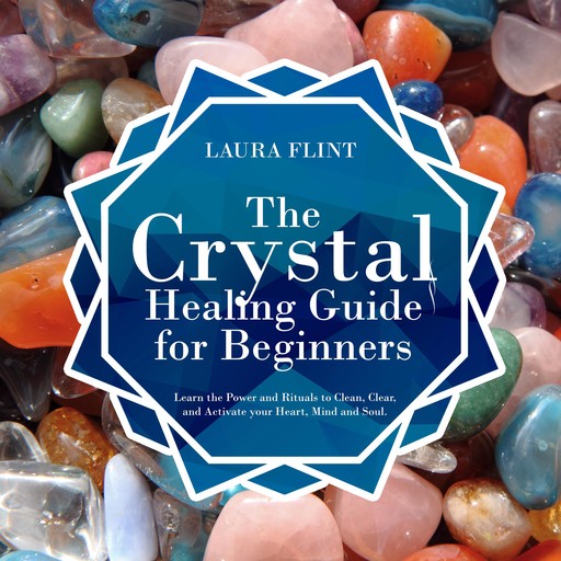 The Crystal Healing Guide for Beginners: Learn the Power and Rituals to Clean, Clear, and Activate Your Heart, Mind, and Soul, Laura Flint